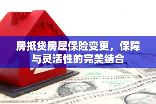黔江房抵贷房屋保险变更，保障与灵活性的完美结合