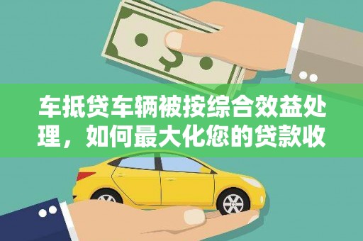 花溪车抵贷车辆被按综合效益处理，如何最大化您的贷款收益？